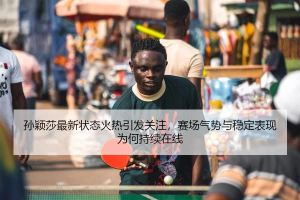 孙颖莎最新状态火热引发关注，赛场气势与稳定表现为何持续在线